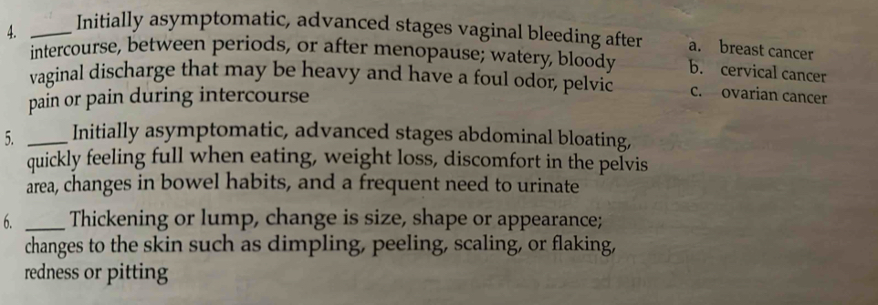 Initially asymptomatic, advanced stages vaginal bleeding after a. breast cancer
intercourse, between periods, or after menopause; watery, bloody b. cervical cancer
vaginal discharge that may be heavy and have a foul odor, pelvic c. ovarian cancer
pain or pain during intercourse
5. _Initially asymptomatic, advanced stages abdominal bloating,
quickly feeling full when eating, weight loss, discomfort in the pelvis
area, changes in bowel habits, and a frequent need to urinate
6. _Thickening or lump, change is size, shape or appearance;
changes to the skin such as dimpling, peeling, scaling, or flaking,
redness or pitting