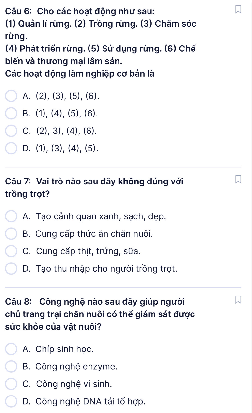 Cho các hoạt động như sau:
(1) Quản lí rừng. (2) Trồng rừng. (3) Chăm sóc
rừng.
(4) Phát triển rừng. (5) Sử dụng rừng. (6) Chế
biến và thương mại lâm sản.
Các hoạt động lâm nghiệp cơ bản là
A. (2), (3), (5), (6).
B. (1), (4), (5), 6)
C. (2), 3), (4), 6) I
D. (1), (3), (4), (5).
Câu 7: Vai trò nào sau đây không đúng với
trồng trọt?
A. Tạo cảnh quan xanh, sạch, đẹp.
B. Cung cấp thức ăn chăn nuôi.
C. Cung cấp thịt, trứng, sữa.
D. Tạo thu nhập cho người trồng trọt.
Câu 8: Công nghệ nào sau đây giúp người
chủ trang trại chăn nuôi có thể giám sát được
sức khỏe của vật nuôi?
A. Chíp sinh học.
B. Công nghệ enzyme.
C. Công nghệ vi sinh.
D. Công nghệ DNA tái tổ hợp.