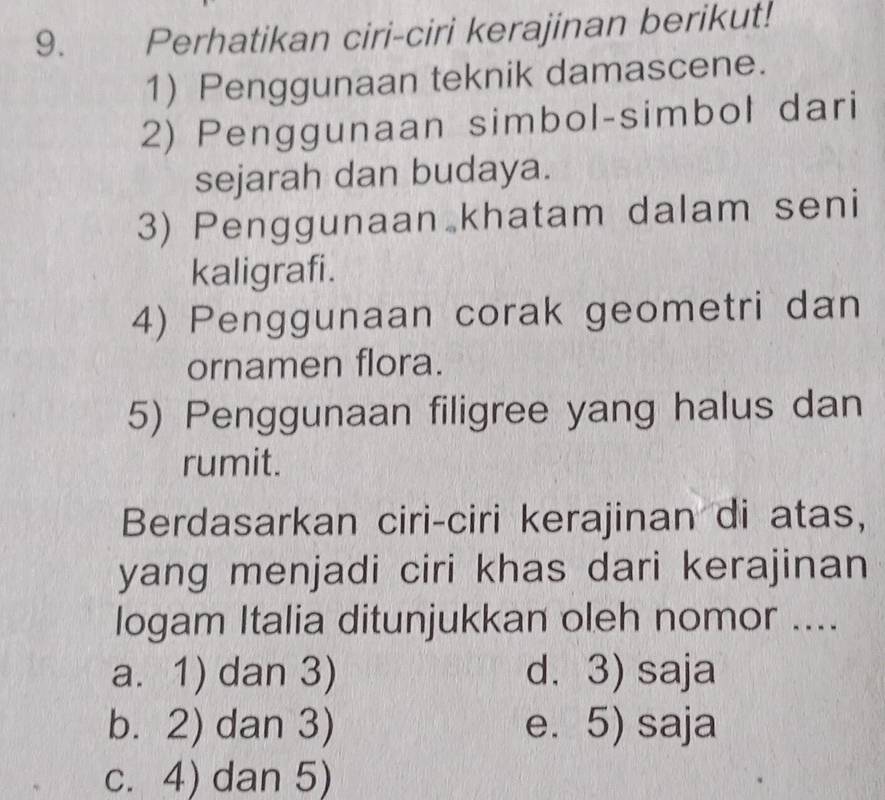 Perhatikan ciri-ciri kerajinan berikut!
1) Penggunaan teknik damascene.
2) Penggunaan simbol-simbol dari
sejarah dan budaya.
3) Penggunaan khatam dalam seni
kaligrafi.
4) Penggunaan corak geometri dan
ornamen flora.
5) Penggunaan filigree yang halus dan
rumit.
Berdasarkan ciri-ciri kerajinan di atas,
yang menjadi ciri khas dari kerajinan
logam Italia ditunjukkan oleh nomor ....
a. 1) dan 3) d. 3) saja
b. 2) dan 3) e. 5) saja
c. 4) dan 5)