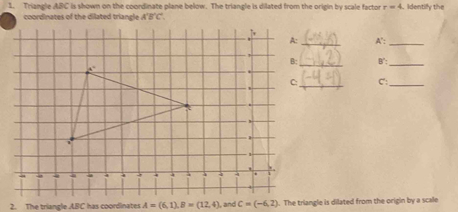 Triangle ABC is shown on the coordinate plane below. The triangle is dilated from the origin by scale factor r=4 、 identify the
coordinates of the dilated triangle A'B'C',
A':_
_
B':_
_
C':
_
2. The triangle ABC has coordinates A=(6,1),B=(12,4) I, and c=(-6,2). The triangle is dilated from the origin by a scale