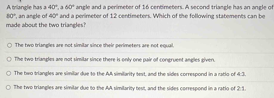 A triangle has a 40° a 60° angle and a perimeter of 16 centimeters. A second triangle has an angle of
80° , an angle of 40° and a perimeter of 12 centimeters. Which of the following statements can be
made about the two triangles?
The two triangles are not similar since their perimeters are not equal.
The two triangles are not similar since there is only one pair of congruent angles given.
The two triangles are similar due to the AA similarity test, and the sides correspond in a ratio of 4:3.
The two triangles are similar due to the AA similarity test, and the sides correspond in a ratio of 2:1.