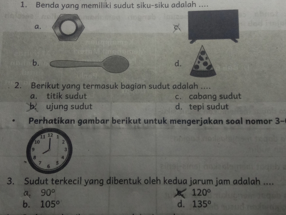 Benda yang memiliki sudut siku-siku adalah ....
a.
b.
d.
2. Berikut yang termasuk bagian sudut adalah ....
a. titik sudut c. cabang sudut
b. ujung sudut d. tepi sudut
Perhatikan gambar berikut untuk mengerjakan soal nomor 3- 
3. Sudut terkecil yang dibentuk oleh kedua jarum jam adalah ....
a. 90^o 120°
b. 105° d. 135^o