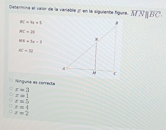 Determina el valor de la variable ✗ en la siguiente figura. overline MN||overline BC·
BC=9x+5
MC=20
MN=5x-3
AC=32
Ninguna es correcta
x=3
x=1
x=5
x=4
x=2