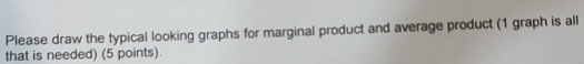 Please draw the typical looking graphs for marginal product and average product (1 graph is all 
that is needed) (5 points).