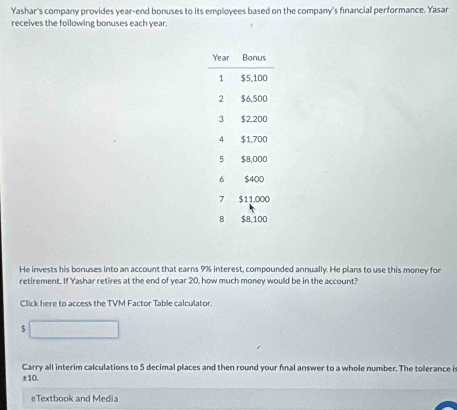 Yashar's company provides year-end bonuses to its employees based on the company's financial performance. Yasar 
receives the following bonuses each year. 
He invests his bonuses into an account that earns 9% interest, compounded annually. He plans to use this money for 
retirement. If Yashar retires at the end of year 20, how much money would be in the account? 
Click here to access the TVM Factor Table calculator.
$□
Carry all interim calculations to 5 decimal places and then round your fnal answer to a whole number. The tolerance is
± 10. 
eTextbook and Media