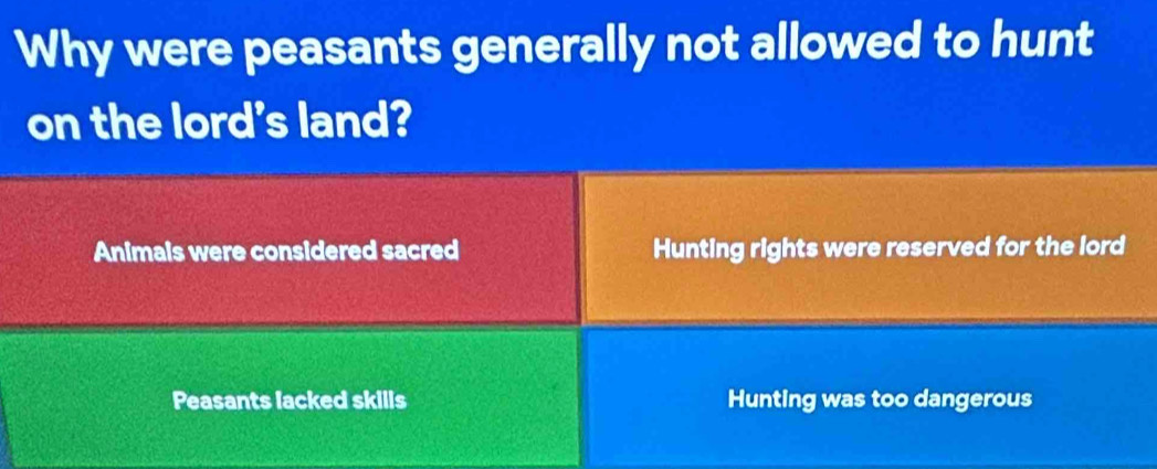 Why were peasants generally not allowed to hunt
on the lord's land?
Animals were considered sacred Hunting rights were reserved for the lord
Peasants lacked skills Hunting was too dangerous