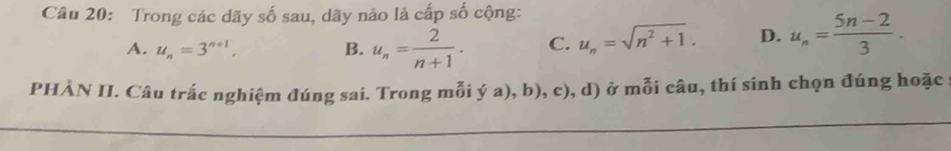 Trong các dãy số sau, dãy nào là cấp số cộng:
A. u_n=3^(n+1). B. u_n= 2/n+1 . C. u_n=sqrt(n^2+1). D. u_n= (5n-2)/3 . 
PHÀN II. Câu trắc nghiệm đúng sai. Trong mỗi ý a), b), c), d) ở mỗi câu, thí sinh chọn đúng hoặc