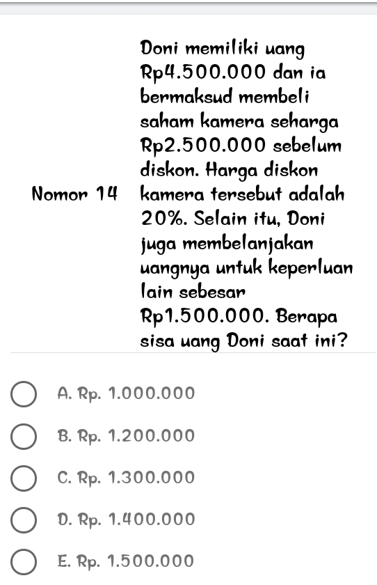 Doni memiliki uang
Rp4.500.000 dan ia
bermaksud membeli
saham kamera seharga
Rp2.500.000 sebelum
diskon. Harga diskon
Nomor 14 kamera tersebut adalah
20%. Selain itu, Doni
juga membelanjakan
uangnya untuk keperluan
Iain sebesar
Rp1.500.000. Berapa
sisa uang Doni saat ini?
A. Rp. 1.000.000
B. Rp. 1.200.000
C. Rp. 1.300.000
D. Rp. 1.400.000
E. Rp. 1.500.000