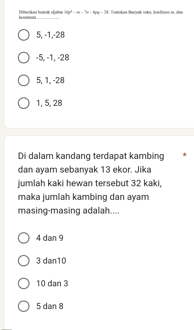 Diberikan bentuk aljabar 10p^2-m-7n-6pq-28. Tentukan Banvak suku, koefisien m. dan
konstanta_
5, -1, -28
-5, -1, -28
5, 1, -28
1, 5, 28
Di dalam kandang terdapat kambing *
dan ayam sebanyak 13 ekor. Jika
jumlah kaki hewan tersebut 32 kaki,
maka jumlah kambing dan ayam
masing-masing adalah....
4 dan 9
3 dan10
10 dan 3
5 dan 8