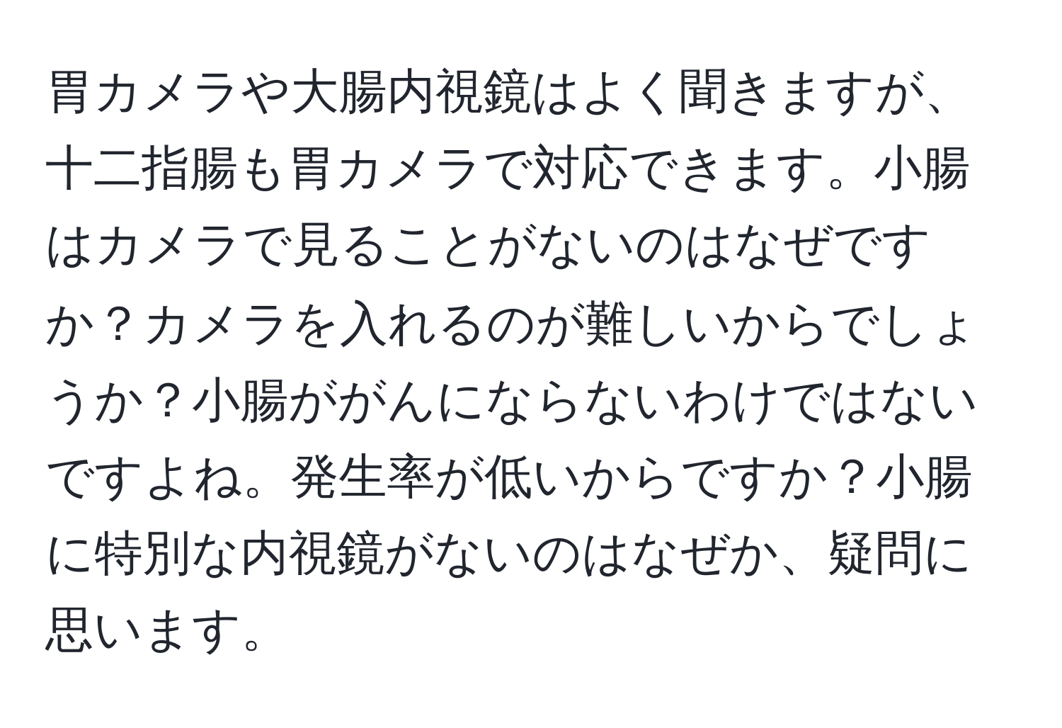 胃カメラや大腸内視鏡はよく聞きますが、十二指腸も胃カメラで対応できます。小腸はカメラで見ることがないのはなぜですか？カメラを入れるのが難しいからでしょうか？小腸ががんにならないわけではないですよね。発生率が低いからですか？小腸に特別な内視鏡がないのはなぜか、疑問に思います。