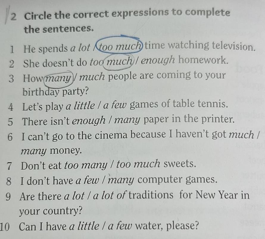 Circle the correct expressions to complete 
the sentences. 
1 He spends a lot too much time watching television. 
2 She doesn’t do too much / enough homework. 
3 How many much people are coming to your 
birthday party? 
4 Let’s play a little / a few games of table tennis. 
5 There isn’t enough / many paper in the printer. 
6 I can’t go to the cinema because I haven’t got much / 
many money. 
7 Don’t eat too many / too much sweets. 
8 I don’t have a few / many computer games. 
9 Are there a lot / a lot of traditions for New Year in 
your country? 
10 Can I have a little / a few water, please?