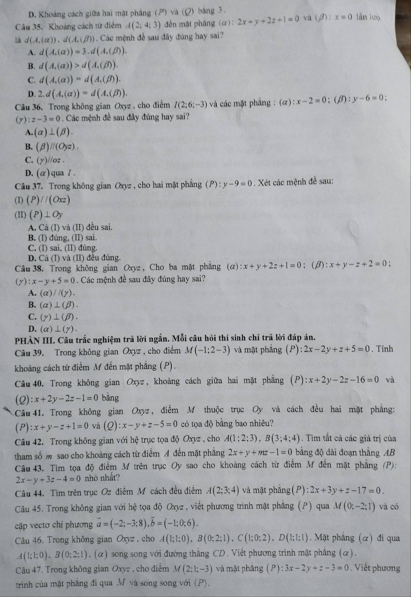 D. Khoảng cách giữa hai mặt phẳng (P) và (Q) bằng 3.
Câu 35. Khoảng cách từ điểm A(2;4;3) ến mặt phẳng (α): 2x+y+2z+1=0 và (beta ):x=0 làn lưọ
là d(A,(alpha )),d(A,(beta )) Các mệnh đề sau đây đúng hay sai?
A. d(A,(alpha ))=3.d(A,(beta )).
B. d(A,(alpha ))>d(A,(beta )).
C. d(A,(alpha ))=d(A,(beta )).
D. 2.d(A,(alpha ))=d(A,(beta )).
Câu 36. Trong không gian Oxyz , cho điểm I(2;6;-3) và các mặt phẳng : (α): ):x-2=0;(beta ):y-6=0;
(y):z-3=0 Các mệnh đề sau đây đúng hay sai?
A. (alpha )⊥ (beta ).
B. (beta )parallel (Oyz).
C. (gamma )//oz
D. (alpha ) qua I .
Câu 37. Trong không gian Oxyz , cho hai mặt phẳng (P):y-9=0. Xét các mệnh đề sau:
(I) (P)//(Oxz)
(II) (P)⊥ Oy
A. Cả (I) và (II) đều sai.
B. (I) đúng, (II) sai.
C. (I) sai, (II) đúng.
D. Cả (I) và (II) đều đúng.
Câu 38. Trong không gian Oxyz , Cho ba mặt phẳng (alpha ):x+y+2z+1=0; (β): x+y-z+2=0 、
(gamma ):x-y+5=0. Các mệnh đề sau đây đúng hay sai?
A. (alpha )//(gamma ).
B. (alpha )⊥ (beta ).
C. (gamma )⊥ (beta ).
D. (alpha )⊥ (gamma ).
PHẢN III. Câu trắc nghiệm trã lời ngắn. Mỗi câu hỏi thí sinh chỉ trả lời đáp án.
Câu 39. Trong không gian Oxyz , cho điểm M(-1;2-3) và mặt phẳng (P): 2x-2y+z+5=0. Tính
khoảng cách từ điểm M đến mặt phẳng (P).
Câu 40. Trong không gian Oxyz, khoảng cách giữa hai mặt phẳng (P):x+2y-2z-16=0 và
(2 ):x+2y-2z-1=0 bằng
Câu 41. Trong không gian Oxyz, điểm M thuộc trục Oy và cách đều hai mặt phẳng:
(P) :x+y-z+1=0 và (Q):x-y+z-5=0 có tọa độ bằng bao nhiêu?
Câu 42. Trong không gian với hệ trục tọa độ Oxyz , cho A(1;2;3),B(3;4;4). Tìm tất cả các giá trị của
tham số m sao cho khoảng cách từ điểm A đến mặt phẳng 2x+y+mz-1=0 bằng độ dài đoạn thắng AB
Câu 43. Tìm tọa độ điểm M trên trục Oy sao cho khoảng cách từ điểm M đến mặt phẳng (P):
2x-y+3z-4=0 nhỏ nhất?
Câu 44. Tìm trên trục Oz điểm M cách đều điểm A(2;3;4) và mặt phắng (P):2x+3y+z-17=0.
Câu 45. Trong không gian với hệ tọa độ Oxyz , viết phương trình mặt phẳng (P) qua M(0;-2;1) và có
cặp vectơ chi phương vector a=(-2;-3;8),vector b=(-1;0;6).
Câu 46. Trong không gian Oxyz , cho A(1;1;0),B(0;2;1),C(1;0;2),D(1;1;1). Mặt phẳng (α) đi qua
A(1;1;0).B(0;2:1). (α) song song với đường thắng CD. Viết phương trình mặt phẳng (α).
Câu 47. Trong không gian Oxyz , cho điểm M(2;1;-3) và mặt phắng (P):3x-2y+z-3=0. Viết phương
trình của mặt phẳng đi qua M và song song với (P).