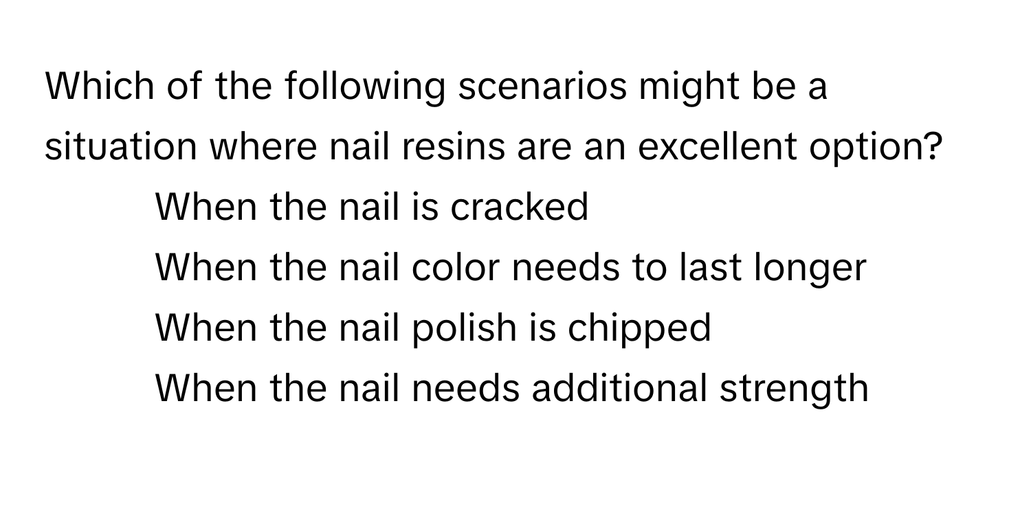 Which of the following scenarios might be a situation where nail resins are an excellent option?

1) When the nail is cracked 
2) When the nail color needs to last longer 
3) When the nail polish is chipped 
4) When the nail needs additional strength