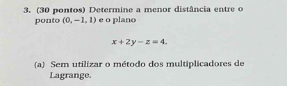 (30 pontos) Determine a menor distância entre o 
ponto (0,-1,1) e o plano
x+2y-z=4. 
(a) Sem utilizar o método dos multiplicadores de 
Lagrange.