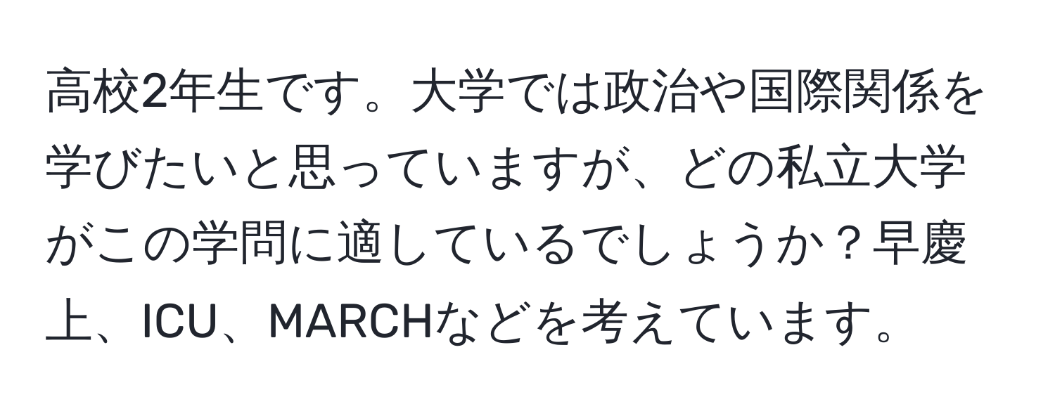 高校2年生です。大学では政治や国際関係を学びたいと思っていますが、どの私立大学がこの学問に適しているでしょうか？早慶上、ICU、MARCHなどを考えています。