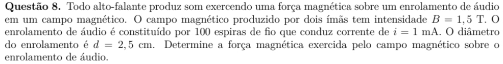 Todo alto-falante produz som exercendo uma força magnética sobre um enrolamento de áudio 
em um campo magnético. O campo magnético produzido por dois ímãs tem intensidade B=1,5T.C
enrolamento de áudio é constituído por 100 espiras de fio que conduz corrente de i=1mA. O diâmetro 
do enrolamento é d=2,5cm. Determine a força magnética exercida pelo campo magnético sobre o 
enrolamento de áudio.