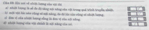 Khi nói về nhiệt lượng của vật thì
a) nhiệt lượng là số đo độ tăng nội năng của vật trong quá trình truyền nhiệt.
b) một vật lúc nào cũng có nội năng, do đó lúc nào cũng có nhiệt lượng.
c) đơn vị của nhiệt lượng cũng là đơn vị của nội năng.
d) nhiột lượng của vật chính là nội năng của nó.