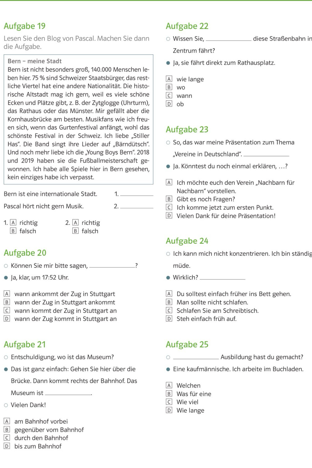 Aufgabe 19 Aufgabe 22
Lesen Sie den Blog von Pascal. Machen Sie dann Wissen Sie, _diese Straßenbahn in
die Aufgabe.
Zentrum fährt?
Bern - meine Stadt Ja, sie fährt direkt zum Rathausplatz.
Bern ist nicht besonders groß, 140.000 Menschen le-
ben hier. 75 % sind Schweizer Staatsbürger, das rest- A wie lange
liche Viertel hat eine andere Nationalität. Die histo- B wo
rische Altstadt mag ich gern, weil es viele schöne c wann
Ecken und Plätze gibt, z. B. der Zytglogge (Uhrturm), D ob
das Rathaus oder das Münster. Mir gefällt aber die
Kornhausbrücke am besten. Musikfans wie ich freu-
en sich, wenn das Gurtenfestival anfängt, wohl das
schönste Festival in der Schweiz. Ich liebe „Stiller Aufgabe 23
Has''. Die Band singt ihre Lieder auf „Bärndütsch''. So, das war meine Präsentation zum Thema
Und noch mehr liebe ich die „Young Boys Bern“. 2018 „Vereine in Deutschland“._
und 2019 haben sie die Fußballmeisterschaft ge-
wonnen. Ich habe alle Spiele hier in Bern gesehen, Ja. Könntest du noch einmal erklären, ...?
kein einziges habe ich verpasst.
A Ich möchte euch den Verein „Nachbarn für
Bern ist eine internationale Stadt. 1._ Nachbarn“ vorstellen.
B Gibt es noch Fragen?
Pascal hört nicht gern Musik. 2._ C Ich komme jetzt zum ersten Punkt.
D Vielen Dank für deine Präsentation!
1. A richtig 2. A richtig
B falsch B falsch
Aufgabe 24
Aufgabe 20 Ich kann mich nicht konzentrieren. Ich bin ständig
Können Sie mir bitte sagen, _müde.
Ja, klar, um 17:52 Uhr. Wirklich?_
A wann ankommt der Zug in Stuttgart A Du solltest einfach früher ins Bett gehen.
B wann der Zug in Stuttgart ankommt B Man sollte nicht schlafen.
Cwann kommt der Zug in Stuttgart an c Schlafen Sie am Schreibtisch.
D wann der Zug kommt in Stuttgart an D Steh einfach früh auf.
Aufgabe 21 Aufgabe 25
Entschuldigung, wo ist das Museum? _Ausbildung hast du gemacht?
Das ist ganz einfach: Gehen Sie hier über die Eine kaufmännische. Ich arbeite im Buchladen.
Brücke. Dann kommt rechts der Bahnhof. Das
A Welchen
Museum ist _B Was für eine
C Wie viel
Vielen Dank! D Wie lange
A am Bahnhof vorbei
B gegenüber vom Bahnhof
C durch den Bahnhof
D bis zum Bahnhof