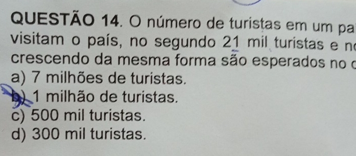 número de turistas em um pa
visitam o país, no segundo 21 mil turistas e no
crescendo da mesma forma são esperados no o
a) 7 milhões de turistas.
b) 1 milhão de turistas.
c) 500 mil turistas.
d) 300 mil turistas.