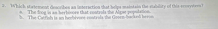 Which statement describes an interaction that helps maintain the stability of this ecosystem?
a. The frog is an herbivore that controls the Algae population.
b. The Catfish is an herbivore controls the Green-backed heron