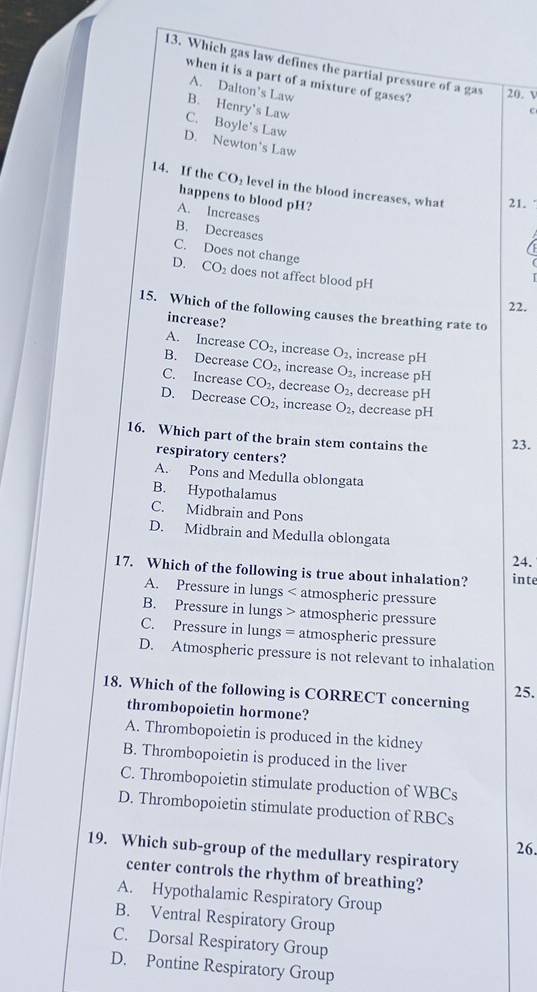 Which gas law defines the partial pressure of a gas 20. V
when it is a part of a mixture of gases?
A. Dalton's Law
B. Henry's Law
c
C. Boyle's Law
D. Newton's Law
14. If the CO_2 level in the blood increases, what 21.
happens to blood pH?
A. Increases
B. Decreases
C. Does not change
D. CO_2 does not affect blood pH
22.
15. Which of the following causes the breathing rate to
increase?
A. Increase CO_2, increase O_2, increase pH
B. Decrease CO_2 , increase O_2, increase pH
C. Increase CO_2, decrease O_2, decrease pH
D. Decrease CO_2, increase O_2, decrease pH
16. Which part of the brain stem contains the 23.
respiratory centers?
A. Pons and Medulla oblongata
B. Hypothalamus
C. Midbrain and Pons
D. Midbrain and Medulla oblongata
24.
17. Which of the following is true about inhalation? inte
A. Pressure in lungs < atmospheric pressure
 B. Pressure in lungs > atmospheric pressure
C. Pressure in lungs = atmospheric pressure
D. Atmospheric pressure is not relevant to inhalation
25.
18. Which of the following is CORRECT concerning
thrombopoietin hormone?
A. Thrombopoietin is produced in the kidney
B. Thrombopoietin is produced in the liver
C. Thrombopoietin stimulate production of WBCs
D. Thrombopoietin stimulate production of RBCs
26.
19. Which sub-group of the medullary respiratory
center controls the rhythm of breathing?
A. Hypothalamic Respiratory Group
B. Ventral Respiratory Group
C. Dorsal Respiratory Group
D. Pontine Respiratory Group