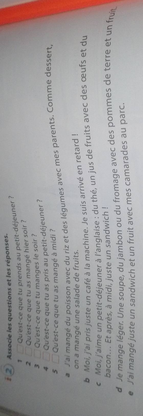 # 2 Associe les questions et les réponses. 
1 Qu'est-ce que tu prends au petit-déjeuner ? 
2 Qu'est-ce que tu as mangé hier soir ? 
3 Qu'est-ce que tu manges le soir ? 
4 □ Qu'est-ce que tu as pris au petit-déjeuner ? 
5 □ Qu'est-ce que tu as mangé à midi ? 
a J'ai mangé du poisson avec du riz et des légumes avec mes parents. Comme dessert, 
on a mangé une salade de fruits. 
b Moi, j'ai pris juste un café à la machine. Je suis arrivé en retard ! 
c Moi, j'aime un petit-déjeuner à l’anglaise : du thé, un jus de fruits avec des œufs et du 
bacon... Et après, à midi, juste un sandwich ! 
d Je mange léger. Une soupe, du jambon ou du fromage avec des pommes de terre et un fruit. 
e J’ai mangé juste un sandwich et un fruit avec mes camarades au parc.