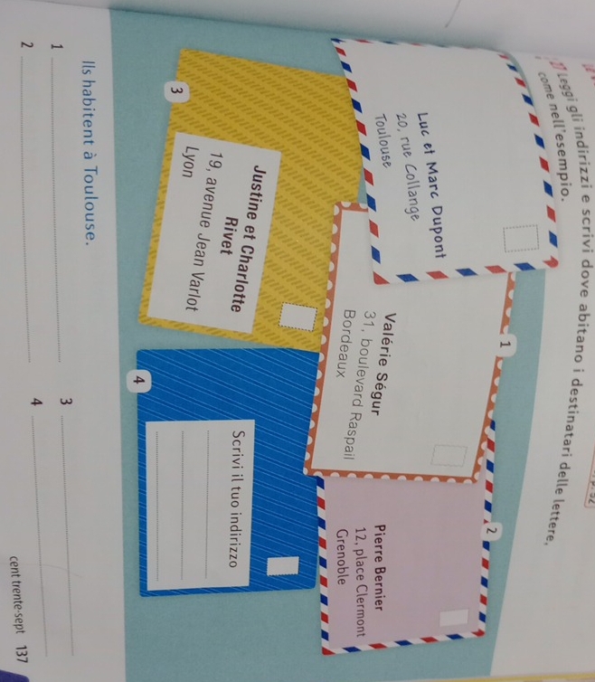 ] leggi gli indirizzi e scrivi dove abitano i destinatari delle lettere, 
come nell’esempio. 
1 
2 
Luc et Marc Dupont
20, rue Collange 
Toulouse Valérie Ségur Pierre Bernier
12, place Clermont
31, boulevard Raspail 
Bordeaux Grenoble 
Justine et Charlotte 
Scrivi il tuo indirizzo 
Rivet 
_ 
19, avenue Jean Varlot_ 
Lyon 
3 
_ 
4 
Ils habitent à Toulouse. 
_1 
3 
_ 
_2 
4 
_ 
cent trente-sept 137