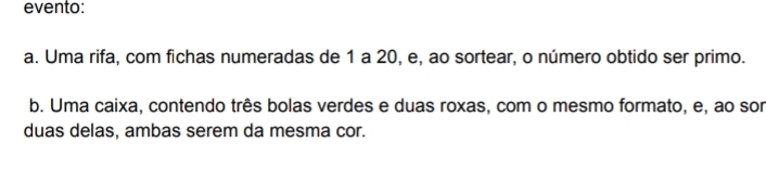 evento:
a. Uma rifa, com fichas numeradas de 1 a 20, e, ao sortear, o número obtido ser primo.
b. Uma caixa, contendo três bolas verdes e duas roxas, com o mesmo formato, e, ao sor
duas delas, ambas serem da mesma cor.