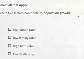 Select all that apply
Which two factors contribute to population growth?
high death rates
low fertility rates
high birth rates
low death rates