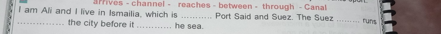 arrives - channel - reaches - between - through - Canal 
I am Ali and I live in Ismailia, which is _Port Said and Suez. The Suez_ 
runs 
_the city before it _he sea.