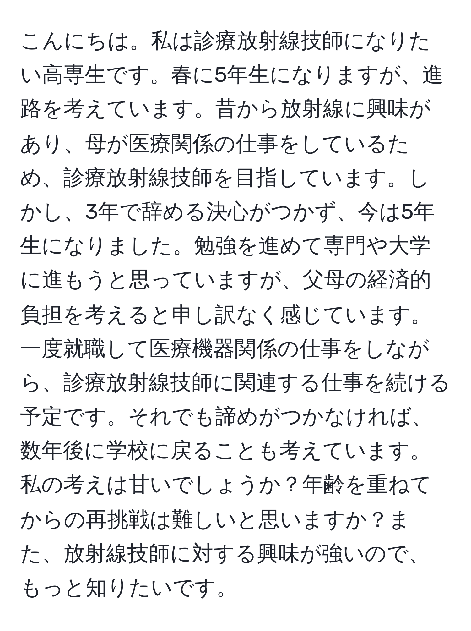 こんにちは。私は診療放射線技師になりたい高専生です。春に5年生になりますが、進路を考えています。昔から放射線に興味があり、母が医療関係の仕事をしているため、診療放射線技師を目指しています。しかし、3年で辞める決心がつかず、今は5年生になりました。勉強を進めて専門や大学に進もうと思っていますが、父母の経済的負担を考えると申し訳なく感じています。一度就職して医療機器関係の仕事をしながら、診療放射線技師に関連する仕事を続ける予定です。それでも諦めがつかなければ、数年後に学校に戻ることも考えています。私の考えは甘いでしょうか？年齢を重ねてからの再挑戦は難しいと思いますか？また、放射線技師に対する興味が強いので、もっと知りたいです。