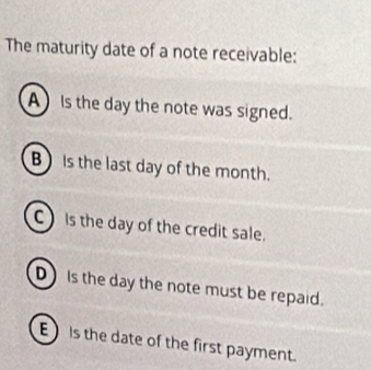 The maturity date of a note receivable:
A Is the day the note was signed.
B is the last day of the month.
C Is the day of the credit sale.
D Is the day the note must be repaid.
E) Is the date of the first payment.