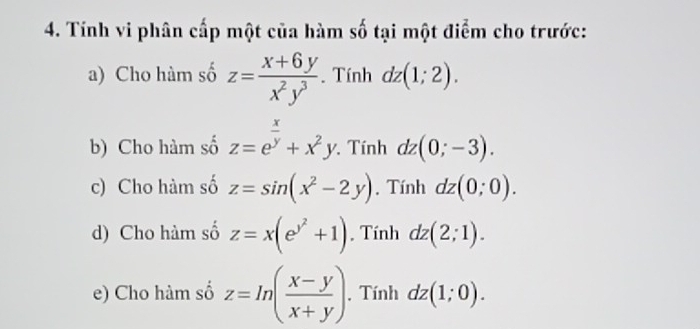 Tính vi phân cấp một của hàm số tại một điểm cho trước: 
a) Cho hàm số z= (x+6y)/x^2y^3 . Tính dz(1;2). 
b) Cho hàm số z=e^(frac x)y+x^2y. . Tính dz(0;-3). 
c) Cho hàm số z=sin (x^2-2y) , Tính dz(0;0). 
d) Cho hàm số z=x(e^(y^2)+1) , Tính dz(2;1). 
e) Cho hàm số z=ln ( (x-y)/x+y ). Tính dz(1;0).