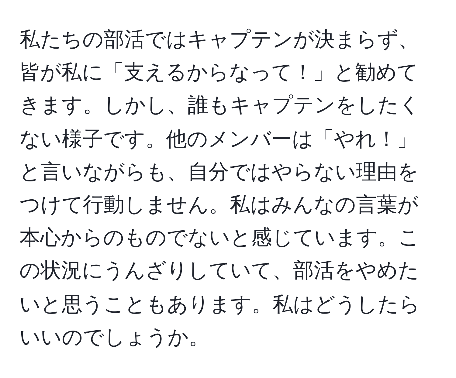 私たちの部活ではキャプテンが決まらず、皆が私に「支えるからなって！」と勧めてきます。しかし、誰もキャプテンをしたくない様子です。他のメンバーは「やれ！」と言いながらも、自分ではやらない理由をつけて行動しません。私はみんなの言葉が本心からのものでないと感じています。この状況にうんざりしていて、部活をやめたいと思うこともあります。私はどうしたらいいのでしょうか。