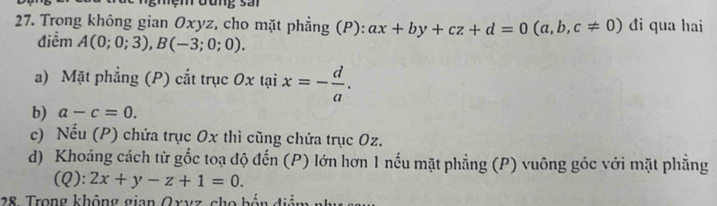 ệ m đung s an 
27. Trong không gian Oxyz, cho mặt phẳng (P): ax+by+cz+d=0(a,b,c!= 0) đi qua hai 
điểm A(0;0;3), B(-3;0;0). 
a) Mặt phẳng (P) cắt trục Oxtaix=- d/a . 
b) a-c=0. 
c) Nếu (P) chứa trục Ox thì cũng chứa trục Oz. 
d) Khoảng cách từ gốc toạ độ đến (P) lớn hơn 1 nếu mặt phẳng (P) vuông góc với mặt phẳng 
(Q): 2x+y-z+1=0. 
28. Trong không gian Oxvz, cho bến điệm