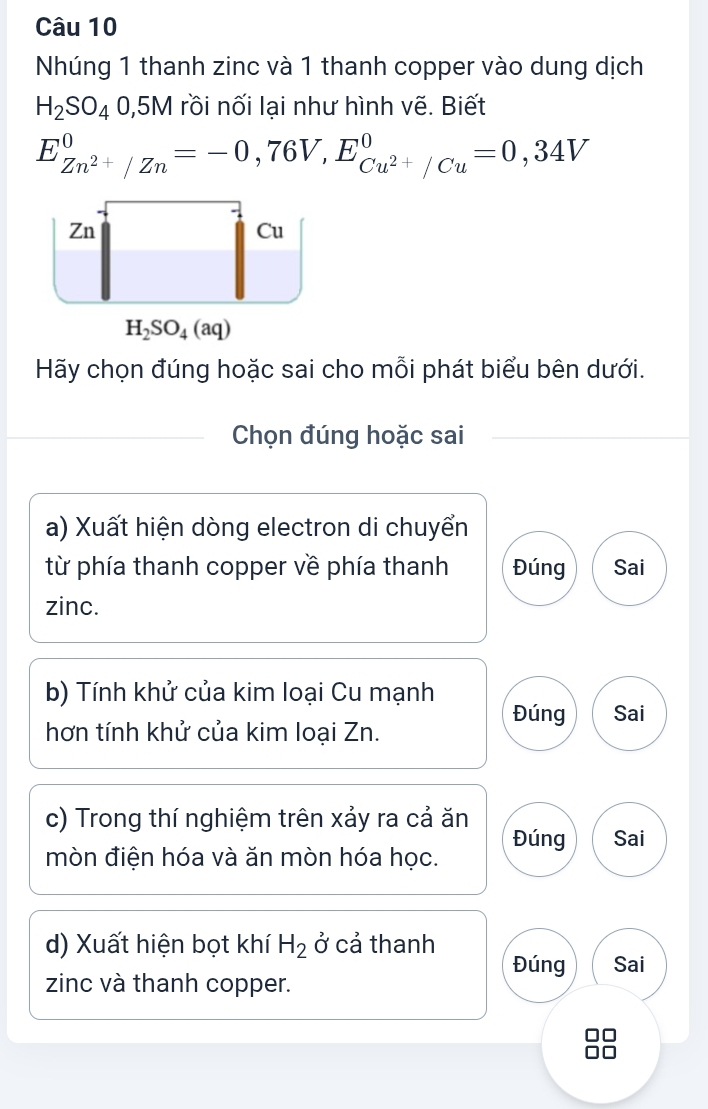 Nhúng 1 thanh zinc và 1 thanh copper vào dung dịch
H_2SO_40,5M rồi nối lại như hình vẽ. Biết
E_Zn^(2+)/Zn^0=-0,76V,E_Cu^(2+)/Cu^0=0,34V
Hãy chọn đúng hoặc sai cho mỗi phát biểu bên dưới.
Chọn đúng hoặc sai
a) Xuất hiện dòng electron di chuyển
từ phía thanh copper về phía thanh Đúng Sai
zinc.
b) Tính khử của kim loại Cu mạnh Đúng Sai
hơn tính khử của kim loại Zn.
c) Trong thí nghiệm trên xảy ra cả ăn
mòn điện hóa và ăn mòn hóa học. Đúng Sai
d) Xuất hiện bọt khí H_2 ở cả thanh
Đúng Sai
zinc và thanh copper.