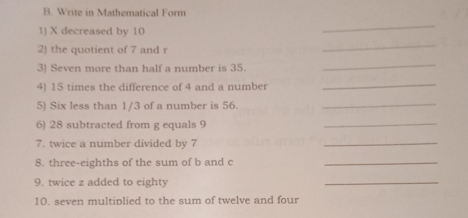 Write in Mathematical Form 
1) X decreased by 10
_ 
2) the quotient of 7 and r
_ 
3) Seven more than half a number is 35. 
_ 
4) 15 times the difference of 4 and a number 
_ 
5) Six less than 1/3 of a number is 56._ 
6) 28 subtracted from g equals 9
_ 
7. twice a number divided by 7
_ 
8. three-eighths of the sum of b and c _ 
9. twice z added to eighty 
_ 
10. seven multiplied to the sum of twelve and four