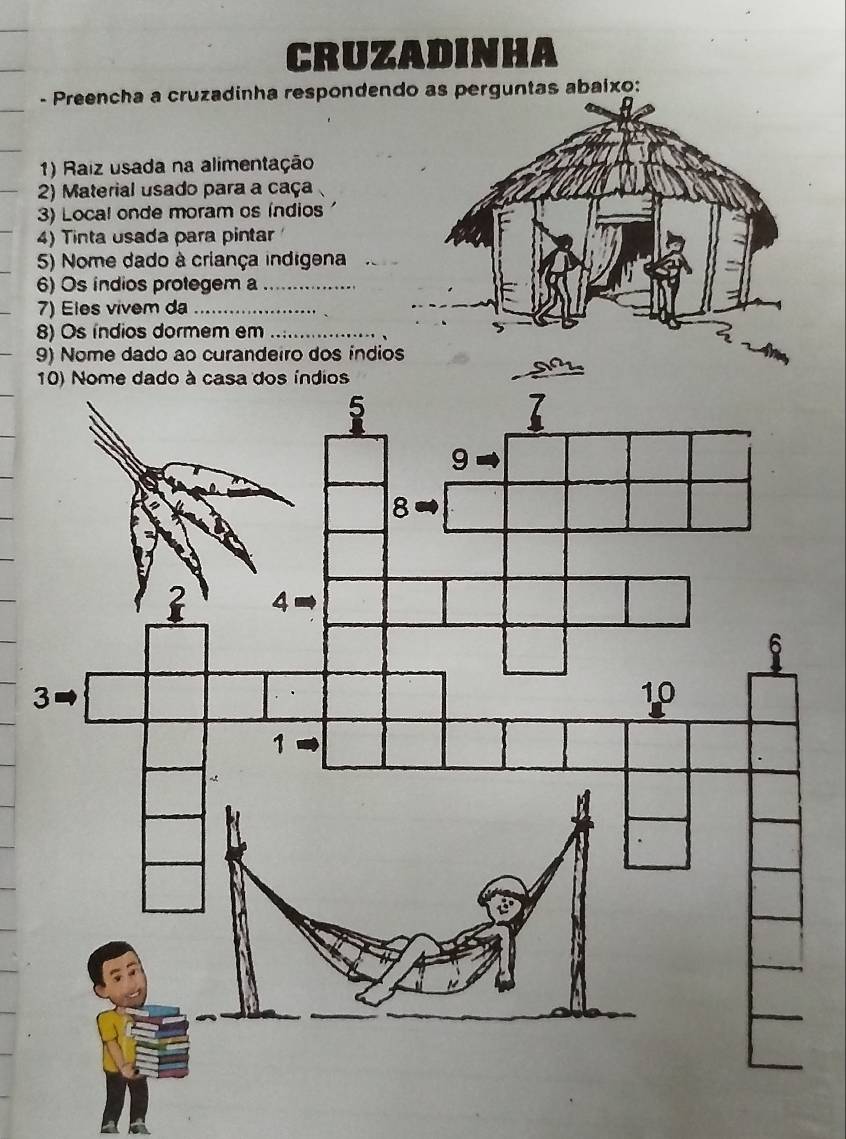 CRUZADINHA 
- Preencha a cruzadinha respondendo as perguntas abaixo: 
1) Raiz usada na alimentação 
2) Material usado para a caça 
3) Local onde moram os índios 
4) Tinta usada para pintar 
5) Nome dado à criança indigena_ 
6) Os índios protegem a_ 
7) Eles vivem da_ 
8) Os índios dormem em_ 
9) Nome dado ao curandeiro dos índio 
3