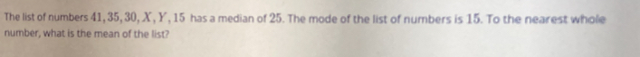 The list of numbers 41, 35, 30, X, Y, 15 has a median of 25. The mode of the list of numbers is 15. To the nearest whole 
number, what is the mean of the list?