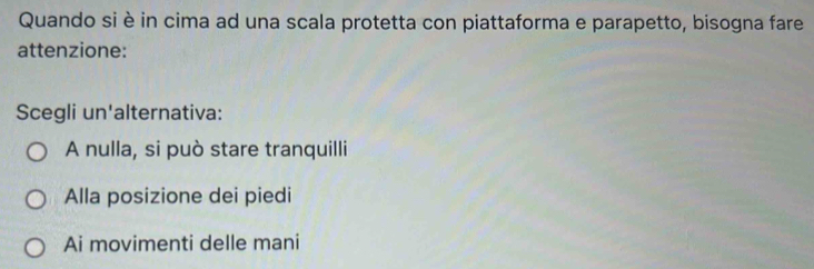 Quando si è in cima ad una scala protetta con piattaforma e parapetto, bisogna fare
attenzione:
Scegli un'alternativa:
A nulla, si può stare tranquilli
Alla posizione dei piedi
Ai movimenti delle mani