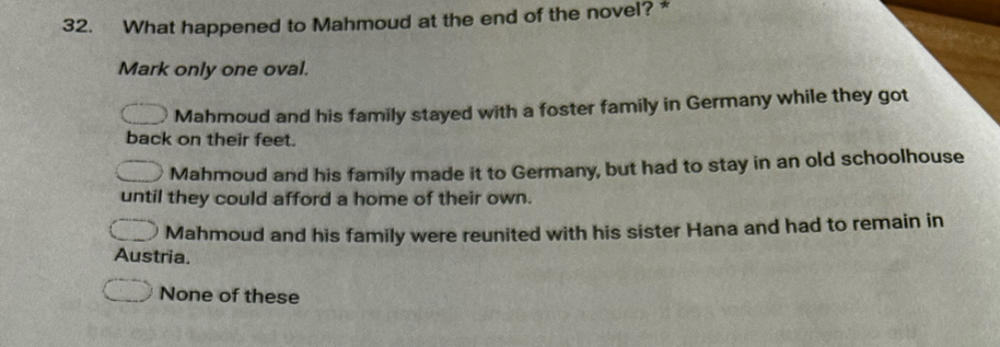 What happened to Mahmoud at the end of the novel? *
Mark only one oval.
Mahmoud and his family stayed with a foster family in Germany while they got
back on their feet.
Mahmoud and his family made it to Germany, but had to stay in an old schoolhouse
until they could afford a home of their own.
Mahmoud and his family were reunited with his sister Hana and had to remain in
Austria.
None of these