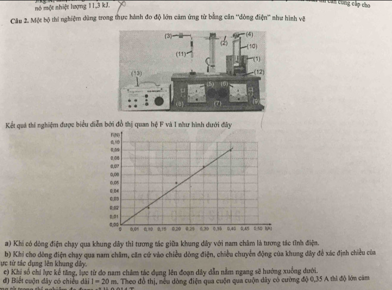 nó một nhiệt lượng 11,3 kJ.
n tn cản cùng cấp cho
Câu 2. Một bộ thí nghiệm dùng trong thực hành đo độ lớn cảm ứng từ bằng cân “dòng điện” như hình vẽ
Kết quả thí nghiệm được biểu diễn bởi đồ thị quan hệ F và I như hình dưới đây
a) Khi có dòng điện chạy qua khung dây thì tương tác giữa khung dây với nam châm là tương tác tĩnh điện.
b) Khi cho dòng điện chạy qua nam châm, căn cứ vào chiều dòng điện, chiều chuyển động của khung dây để xác định chiều của
ực từ tác dụng lên khung dây.
c) Khị số chỉ lực kế tăng, lực từ do nam châm tác dụng lên đoạn dây dẫn nằm ngang sẽ hướng xuống dưới.
đ) Biết cuộn dây có chiều dài l=20m 4. Theo đồ thị, nếu dòng điện qua cuộn qua cuộn dây có cường độ 0,35 A thì độ lớn cảm