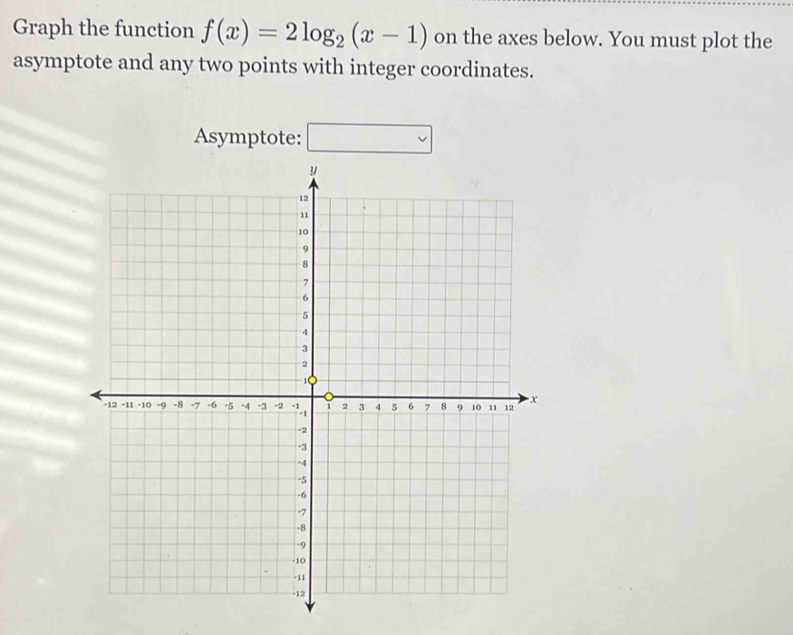 Graph the function f(x)=2log _2(x-1) on the axes below. You must plot the 
asymptote and any two points with integer coordinates. 
Asymptote: