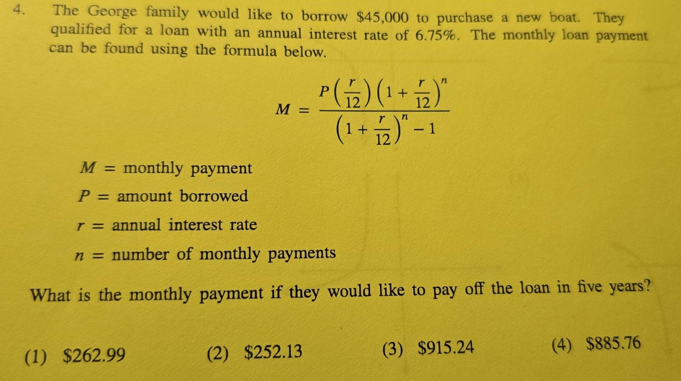 The George family would like to borrow $45,000 to purchase a new boat. They
qualified for a loan with an annual interest rate of 6.75%. The monthly loan payment
can be found using the formula below.
M=frac P( r/12 )(1+ r/12 )^n(1+ r/12 )^n-1
M= monthly payment
P= amount borrowed
r= annual interest rate
n= number of monthly payments
What is the monthly payment if they would like to pay off the loan in five years?
(1) $262.99 (2) $252.13 (3) $915.24 (4) $885.76