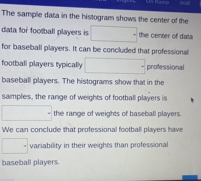 On-Ramp Wall 
The sample data in the histogram shows the center of the 
data for football players is □ the center of data 
for baseball players. It can be concluded that professional 
football players typically □ professional 
baseball players. The histograms show that in the 
samples, the range of weights of football players is 
□ the range of weights of baseball players. 
We can conclude that professional football players have 
□ variability in their weights than professional 
baseball players.