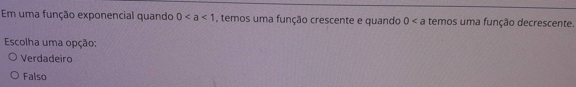 Em uma função exponencial quando 0 , temos uma função crescente e quando 0 temos uma função decrescente.
Escolha uma opção:
Verdadeiro
Falso