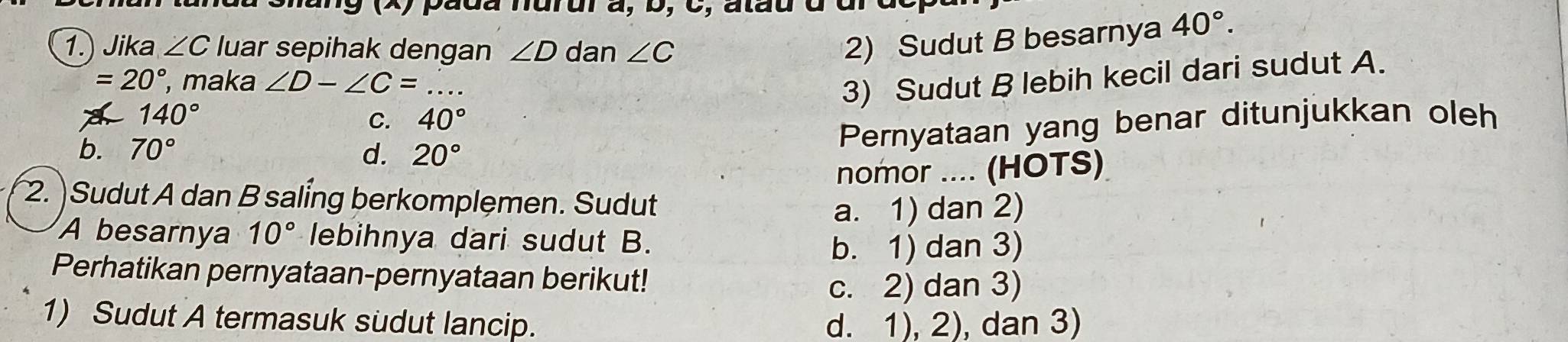 pada nurur à, D, C, atau à dl
1.) Jika ∠ C luar sepihak dengan ∠ D dan ∠ C
2) Sudut B besarnya 40°.
=20° , maka ∠ D-∠ C=
140°
C. 40° 3) Sudut B lebih kecil dari sudut A.
b. 70° d. 20°
Pernyataan yang benar ditunjukkan oleh
nomor .... (HOTS)
2. )Sudut A dan B saling berkomplemen. Sudut
a. 1) dan 2)
A besarnya 10° lebihnya dari sudut B.
b. 1) dan 3)
Perhatikan pernyataan-pernyataan berikut!
c. 2) dan 3)
1) Sudut A termasuk sudut lancip. d. 1), 2), dan 3)