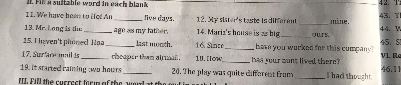 ll. Fill a suitable word in each blank 42.T 
11. We have been to Hoi An _ five days. 12. My sister's taste is different _mine. 43. T 
13. Mr. Long is the_ age as my father. 14. Maria's house is as big _ours. 44. V 
45. S 
15. I haven't phoned Hoa _last month. 16. Since_ have you worked for this company? VI. Re 
17. Surface mail is _cheaper than airmail. 18. How_ has your aunt lived there? 
19. It started raining two hours_ 20. The play was quite different from_ I had thought. 46. I l 
III. Fill the correct form of the word at t