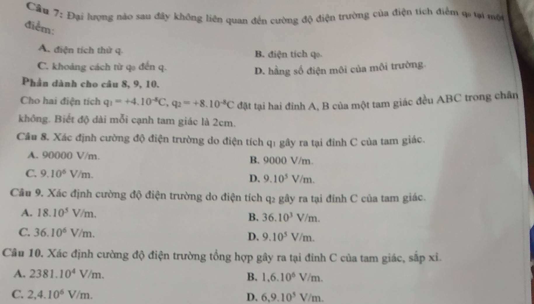 Cầu 7: Đại lượng nào sau đây không liên quan đến cường độ điện trường của điện tích điểm qa tại môi
điểm:
A. điện tích thử q.
B. điện tích qo.
C. khoảng cách từ q đến q.
D. hầng số điện môi của môi trường.
Phần dành cho câu 8, 9, 10.
Cho hai điện tích q_1=+4.10^(-8)C, q_2=+8.10^(-8)C đặt tại hai đỉnh A, B của một tam giác đều ABC trong chân
không. Biết độ dài mỗi cạnh tam giác là 2cm.
Câu 8. Xác định cường độ điện trường do điện tích q1 gây ra tại đinh C của tam giác.
A. 90000 V/m. B. 9000 V/m.
C. 9.10^6V/m.
D. 9.10^5V/m. 
Câu 9. Xác định cường độ điện trường do điện tích q_2 gây ra tại đỉnh C của tam giác.
A. 18.10^5V/m.
B. 36.10^3V/m.
C. 36.10^6V/m.
D. 9.10^5V/m. 
Câu 10. Xác định cường độ điện trường tổng hợp gây ra tại đỉnh C của tam giác, sắp xỉ.
A. 2381.10^4V/m. B. 1, 6.10^6V/m.
C. 2, 4.10^6V/m. D. 6, 9.10^5V/m.