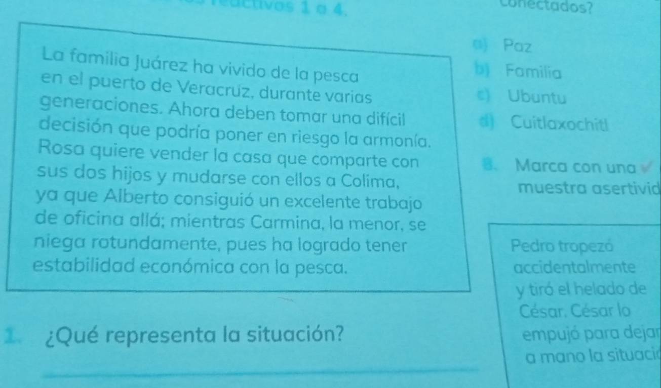 edctivos 1 o 4.
conectados?
n Paz
La familia Juárez ha vivido de la pesca
bj Familia
en el puerto de Veracrúz, durante varias c) Ubuntu
generaciones. Ahora deben tomar una difícil d Cuitlaxochitl
decisión que podría poner en riesgo la armonía.
Rosa quiere vender la casa que comparte con 8 、 Marca con una√
sus dos hijos y mudarse con ellos a Colima,
muestra asertivid
ya que Alberto consiguió un excelente trabajo
de oficina allá; mientras Carmina, la menor, se
niega rotundamente, pues ha logrado tener Pedro tropezó
estabilidad económica con la pesca. accidentalmente
y tiró el helado de
César. César lo
1 ¿Qué representa la situación? empujó para dejar
_
a mano la situació